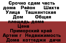 Срочно сдам часть дома › Район ­ 8 Шахта › Улица ­ Ташкентская › Дом ­ 5 › Общая площадь дома ­ 25 › Цена ­ 5 000 - Приморский край, Артем г. Недвижимость » Дома, коттеджи, дачи аренда   . Приморский край,Артем г.